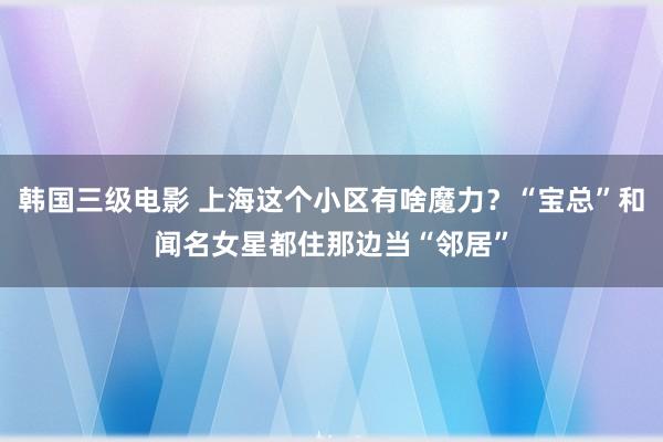 韩国三级电影 上海这个小区有啥魔力？“宝总”和闻名女星都住那边当“邻居”