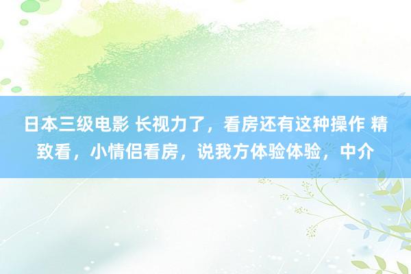 日本三级电影 长视力了，看房还有这种操作 精致看，小情侣看房，说我方体验体验，中介