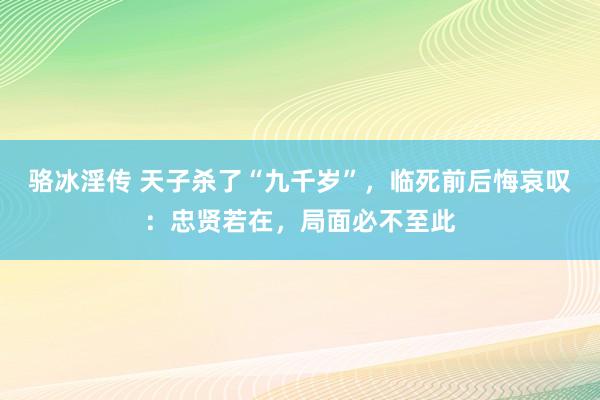 骆冰淫传 天子杀了“九千岁”，临死前后悔哀叹：忠贤若在，局面必不至此