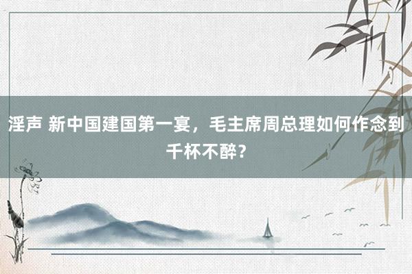 淫声 新中国建国第一宴，毛主席周总理如何作念到千杯不醉？