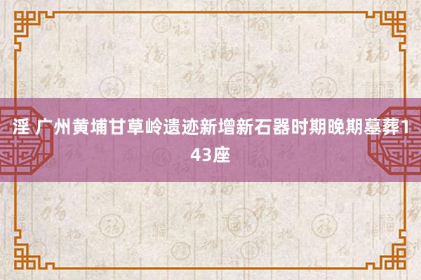 淫 广州黄埔甘草岭遗迹新增新石器时期晚期墓葬143座