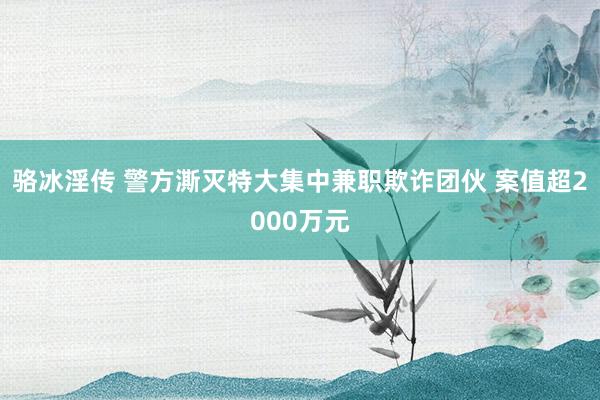 骆冰淫传 警方澌灭特大集中兼职欺诈团伙 案值超2000万元