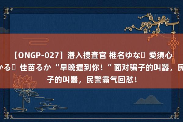 【ONGP-027】潜入捜査官 椎名ゆな・愛須心亜・紺野ひかる・佳苗るか “早晚握到你！”面对骗子的叫嚣，民警霸气回怼！