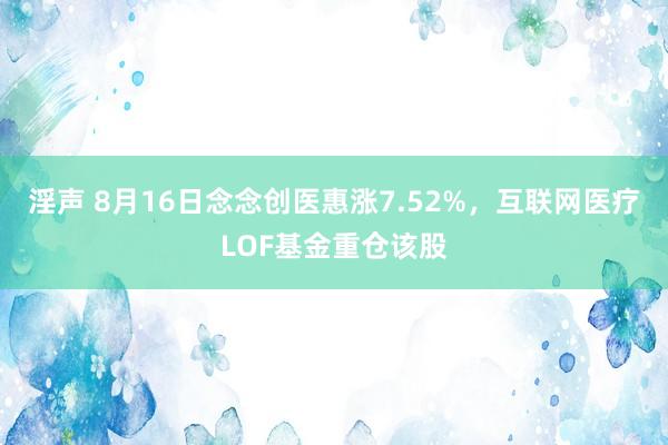 淫声 8月16日念念创医惠涨7.52%，互联网医疗LOF基金重仓该股