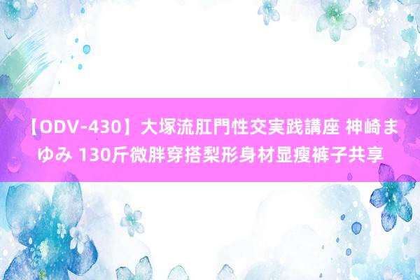 【ODV-430】大塚流肛門性交実践講座 神崎まゆみ 130斤微胖穿搭梨形身材显瘦裤子共享