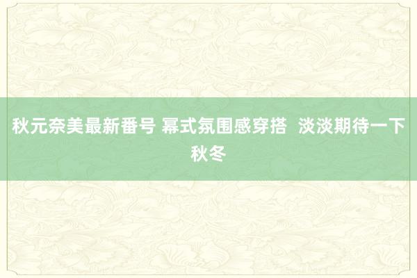 秋元奈美最新番号 幂式氛围感穿搭  淡淡期待一下秋冬