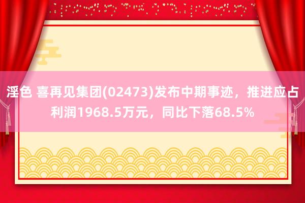 淫色 喜再见集团(02473)发布中期事迹，推进应占利润1968.5万元，同比下落68.5%