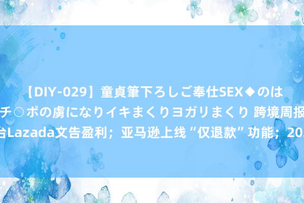 【DIY-029】童貞筆下ろしご奉仕SEX◆のはずが媚薬で一転！！童貞チ○ポの虜になりイキまくりヨガリまくり 跨境周报丨东南亚电商平台Lazada文告盈利；亚马逊上线“仅退款”功能；2024年外洋零卖