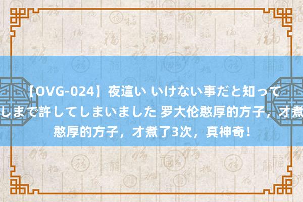 【OVG-024】夜這い いけない事だと知っていたけど生中出しまで許してしまいました 罗大伦憨厚的方子，才煮了3次，真神奇！