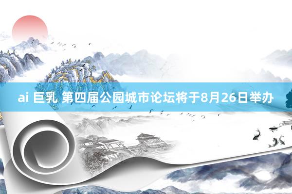 ai 巨乳 第四届公园城市论坛将于8月26日举办