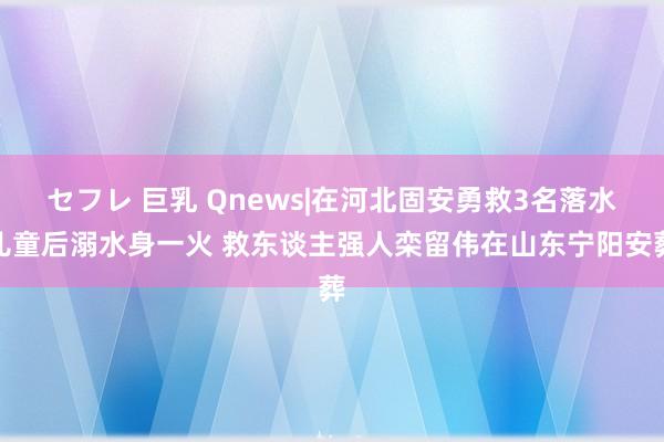 セフレ 巨乳 Qnews|在河北固安勇救3名落水儿童后溺水身一火 救东谈主强人栾留伟在山东宁阳安葬