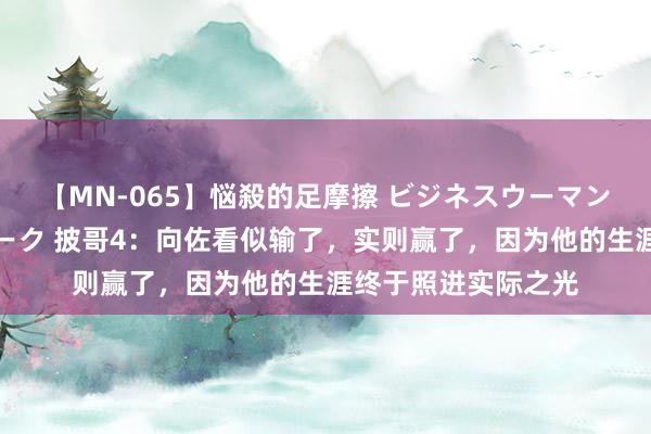 【MN-065】悩殺的足摩擦 ビジネスウーマンの淫らなフットワーク 披哥4：向佐看似输了，实则赢了，因为他的生涯终于照进实际之光