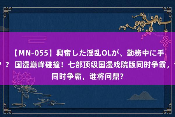 【MN-055】興奮した淫乱OLが、勤務中に手コキ！！？？ 国漫巅峰碰撞！七部顶级国漫戏院版同时争霸，谁将问鼎？