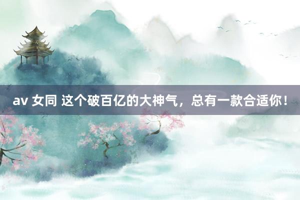 av 女同 这个破百亿的大神气，总有一款合适你！