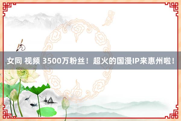 女同 视频 3500万粉丝！超火的国漫IP来惠州啦！