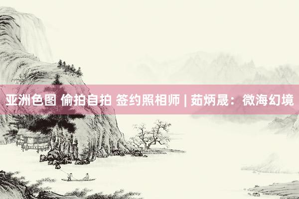 亚洲色图 偷拍自拍 签约照相师 | 茹炳晟：微海幻境