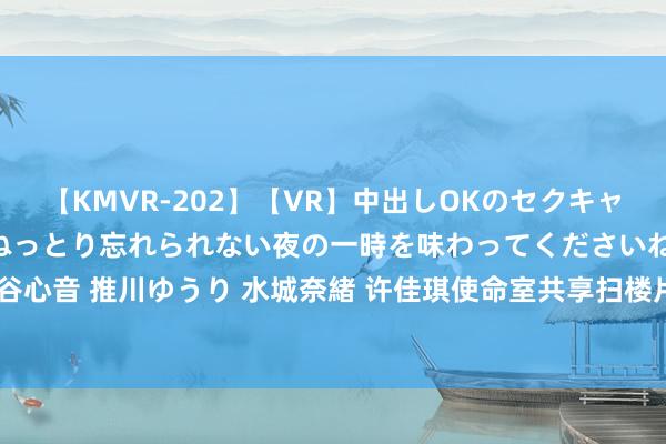 【KMVR-202】【VR】中出しOKのセクキャバにようこそ◆～濃密ねっとり忘れられない夜の一時を味わってくださいね◆～ 波多野結衣 AIKA 水谷心音 推川ゆうり 水城奈緒 许佳琪使命室共享扫楼片刻