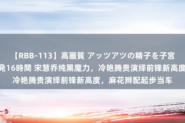 【RBB-113】高画質 アッツアツの精子を子宮に孕ませ中出し120発16時間 宋慧乔纯黑魔力，冷艳腾贵演绎前锋新高度，麻花辫配起步当车