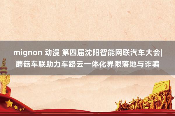 mignon 动漫 第四届沈阳智能网联汽车大会|蘑菇车联助力车路云一体化界限落地与诈骗