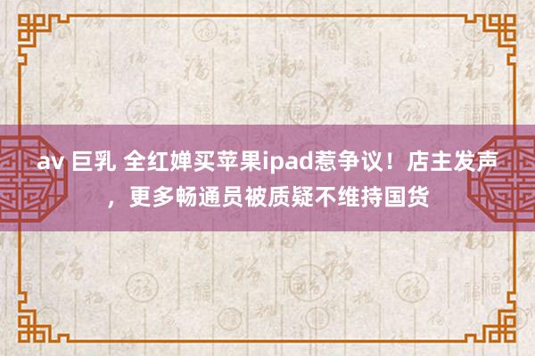 av 巨乳 全红婵买苹果ipad惹争议！店主发声，更多畅通员被质疑不维持国货