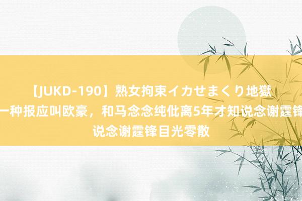 【JUKD-190】熟女拘束イカせまくり地獄 回来：有一种报应叫欧豪，和马念念纯仳离5年才知说念谢霆锋目光零散