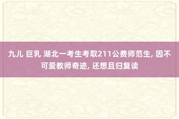 九儿 巨乳 湖北一考生考取211公费师范生, 因不可爱教师奇迹, 还想且归复读