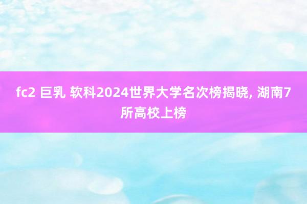 fc2 巨乳 软科2024世界大学名次榜揭晓， 湖南7所高校上榜