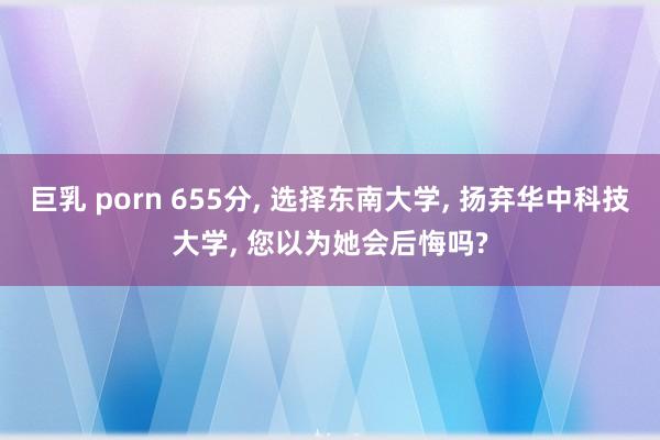 巨乳 porn 655分， 选择东南大学， 扬弃华中科技大学， 您以为她会后悔吗?