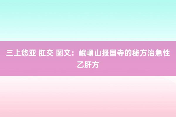 三上悠亚 肛交 图文：峨嵋山报国寺的秘方治急性乙肝方