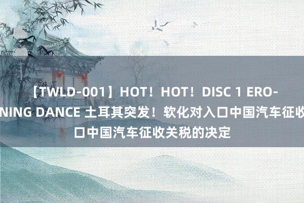 【TWLD-001】HOT！HOT！DISC 1 ERO-BODY BURNING DANCE 土耳其突发！软化对入口中国汽车征收关税的决定