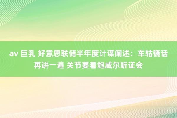 av 巨乳 好意思联储半年度计谋阐述：车轱辘话再讲一遍 关节要看鲍威尔听证会