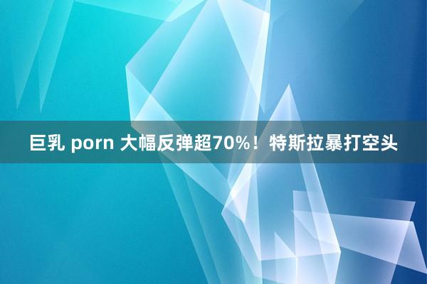 巨乳 porn 大幅反弹超70%！特斯拉暴打空头