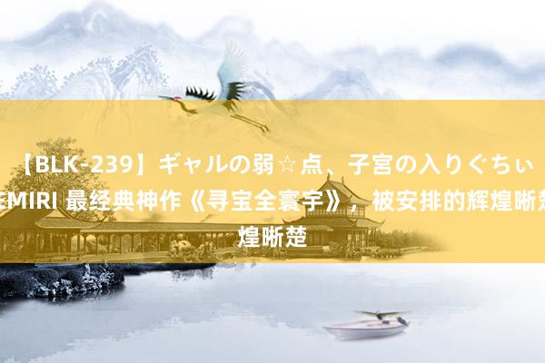 【BLK-239】ギャルの弱☆点、子宮の入りぐちぃ EMIRI 最经典神作《寻宝全寰宇》，被安排的辉煌晰楚