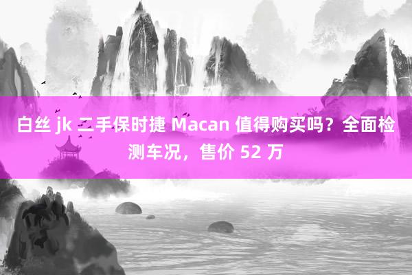 白丝 jk 二手保时捷 Macan 值得购买吗？全面检测车况，售价 52 万