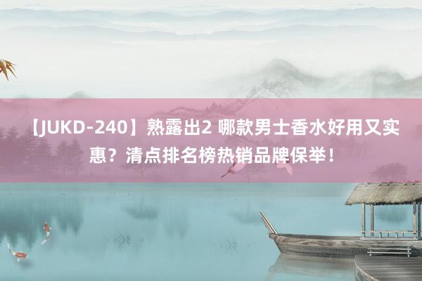 【JUKD-240】熟露出2 哪款男士香水好用又实惠？清点排名榜热销品牌保举！