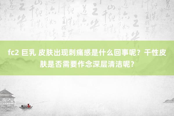 fc2 巨乳 皮肤出现刺痛感是什么回事呢？干性皮肤是否需要作念深层清洁呢？