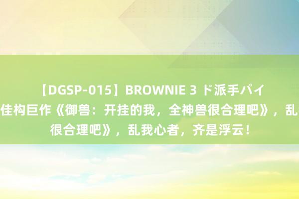 【DGSP-015】BROWNIE 3 ド派手パイパン強め黒ギャル 佳构巨作《御兽：开挂的我，全神兽很合理吧》，乱我心者，齐是浮云！