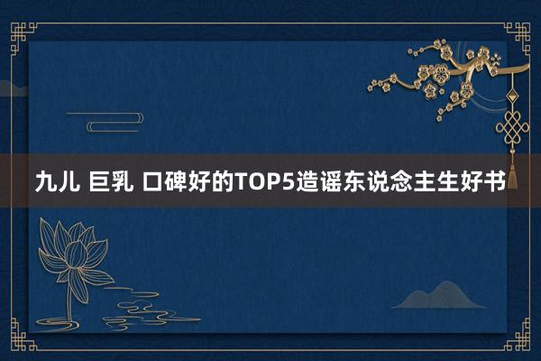 九儿 巨乳 口碑好的TOP5造谣东说念主生好书