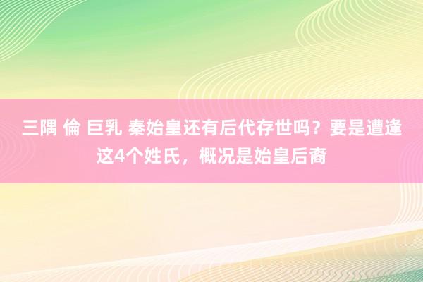 三隅 倫 巨乳 秦始皇还有后代存世吗？要是遭逢这4个姓氏，概况是始皇后裔