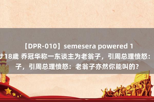 【DPR-010】semesera powered 10 ギャル女痴校生 リサ18歳 乔冠华称一东谈主为老翁子，引周总理愤怒：老翁子亦然你能叫的？