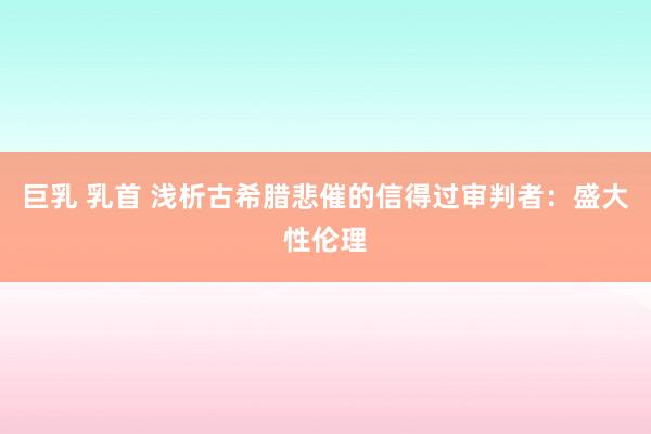 巨乳 乳首 浅析古希腊悲催的信得过审判者：盛大性伦理