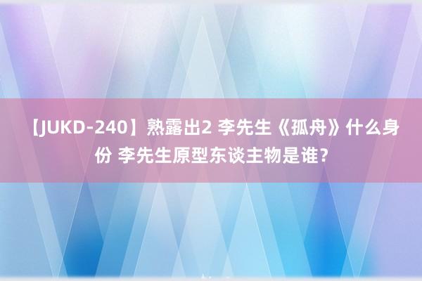 【JUKD-240】熟露出2 李先生《孤舟》什么身份 李先生原型东谈主物是谁？