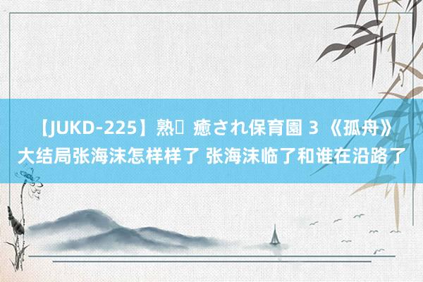 【JUKD-225】熟・癒され保育園 3 《孤舟》大结局张海沫怎样样了 张海沫临了和谁在沿路了