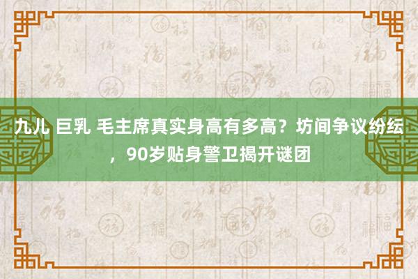 九儿 巨乳 毛主席真实身高有多高？坊间争议纷纭，90岁贴身警卫揭开谜团