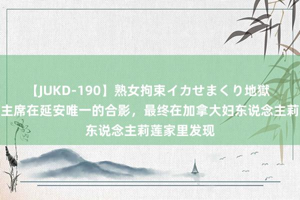 【JUKD-190】熟女拘束イカせまくり地獄 白求恩和毛主席在延安唯一的合影，最终在加拿大妇东说念主莉莲家里发现