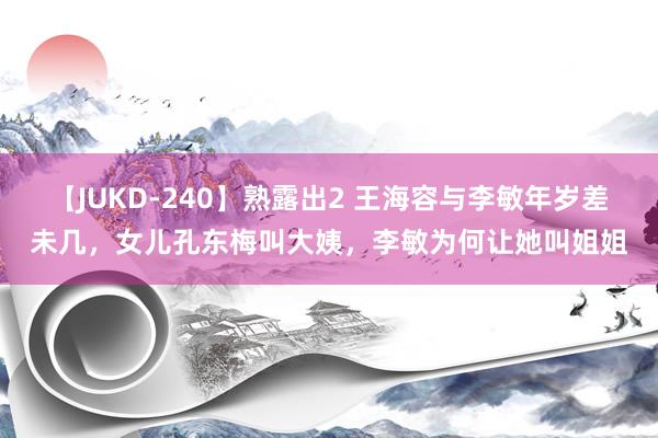 【JUKD-240】熟露出2 王海容与李敏年岁差未几，女儿孔东梅叫大姨，李敏为何让她叫姐姐