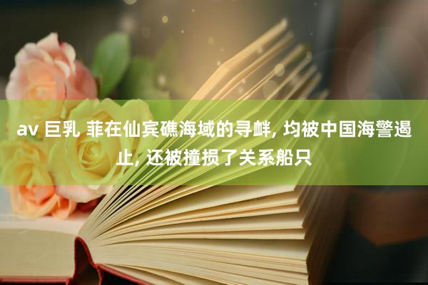 av 巨乳 菲在仙宾礁海域的寻衅， 均被中国海警遏止， 还被撞损了关系船只