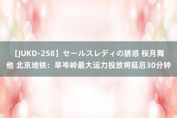 【JUKD-258】セールスレディの誘惑 桜月舞 他 北京地铁：早岑岭最大运力投放将延后30分钟