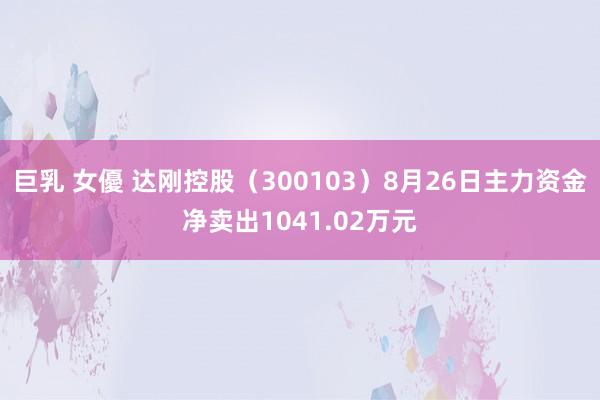 巨乳 女優 达刚控股（300103）8月26日主力资金净卖出1041.02万元