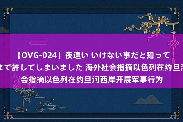 【OVG-024】夜這い いけない事だと知っていたけど生中出しまで許してしまいました 海外社会指摘以色列在约旦河西岸开展军事行为